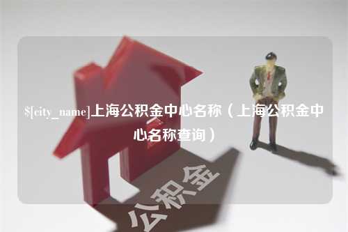 十堰上海公积金中心名称（上海公积金中心名称查询）